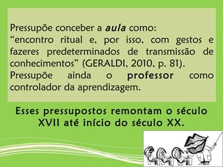 Pressupõe conceber a aula como:
“encontro ritual e, por isso, com gestos e
fazeres predeterminados de transmissão de
conhecimentos” (GERALDI, 2010, p. 81).
Pressupõe ainda o professor como
controlador da aprendizagem.
Esses pressupostos remontam o século
XVII até início do século XX.
 
