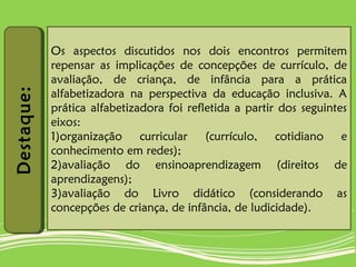 Destaque:Destaque:
Os aspectos discutidos nos dois encontros permitem
repensar as implicações de concepções de currículo, de
avaliação, de criança, de infância para a prática
alfabetizadora na perspectiva da educação inclusiva. A
prática alfabetizadora foi refletida a partir dos seguintes
eixos:
1)organização curricular (currículo, cotidiano e
conhecimento em redes);
2)avaliação do ensinoaprendizagem (direitos de
aprendizagens);
3)avaliação do Livro didático (considerando as
concepções de criança, de infância, de ludicidade).
 