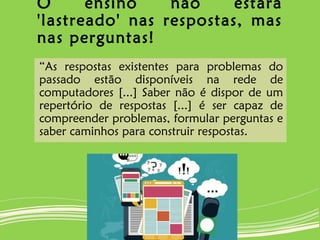 O ensino não estará
'lastreado' nas respostas, mas
nas perguntas!
“As respostas existentes para problemas do
passado estão disponíveis na rede de
computadores [...] Saber não é dispor de um
repertório de respostas [...] é ser capaz de
compreender problemas, formular perguntas e
saber caminhos para construir respostas.
 