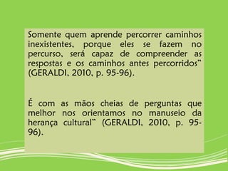 Somente quem aprende percorrer caminhos
inexistentes, porque eles se fazem no
percurso, será capaz de compreender as
respostas e os caminhos antes percorridos”
(GERALDI, 2010, p. 95-96).
É com as mãos cheias de perguntas que
melhor nos orientamos no manuseio da
herança cultural” (GERALDI, 2010, p. 95-
96).
 