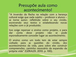 Pressupõe aula como
acontecimento!
“A inversão da flecha na relação com a herança
cultural exige que cada sujeito – professor e alunos –
se torne autor; refletindo sobre o seu vivido,
escrevendo seus textos e estabelecendo novas
relações com o já produzido.
Isso exige repensar o ensino como projeto, e para
dar conta desse projeto não se pode
esporadicamente conceder lugar ao acontecimento.
O ensino como um todo tem de estar sempre
voltado para as questões do vivido, dos
acontecimentos da vida, para sobre eles construir
compreensões, caminho necessário da expansão da
própria vida” (GERALDI, 2010, p. 100).
 