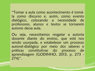 “Tomar a aula como acontecimento é tomá-
la como discurso e, assim, como evento
dialógico, colocando a necessidade de
professores, alunos e textos se tornarem
autores dessa aula.
Ou seja, necessitamos resgatar a autoria
docente diante do ensino, que está nos
sendo usurpada, e estabelecer um processo
autoral-dialógico por meio dos saberes e
práticas constitutivas do processo de
aprendizagem (GODINHO, 2013, p. 273 -
274)”.
 