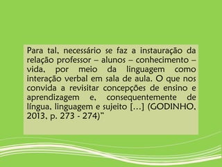 Para tal, necessário se faz a instauração da
relação professor – alunos – conhecimento –
vida, por meio da linguagem como
interação verbal em sala de aula. O que nos
convida a revisitar concepções de ensino e
aprendizagem e, consequentemente de
língua, linguagem e sujeito […] (GODINHO,
2013, p. 273 - 274)”
 