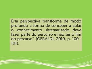 Essa perspectiva transforma de modo
profundo a forma de conceber a aula:
o conhecimento sistematizado deve
fazer parte do percurso e não ser o fim
do percurso” (GERALDI, 2010, p. 100 -
101).
 