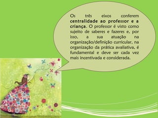 Os três eixos conferem
centralidade ao professor e a
criança. O professor é visto como
sujeito de saberes e fazeres e, por
isso, a sua atuação na
organização/definição curricular, na
organização da prática avaliativa, é
fundamental e deve ser cada vez
mais incentivada e considerada.
 