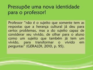 Pressupõe uma nova identidade
para o professor!
Professor “não é o sujeito que somente tem as
respostas que a herança cultural já deu para
certos problemas, mas a do sujeito capaz de
considerar seu vivido, de olhar para o aluno
como um sujeito que também já tem um
vivido, para transformar o vivido em
perguntas” (GERALDI, 2010, p. 95).
 