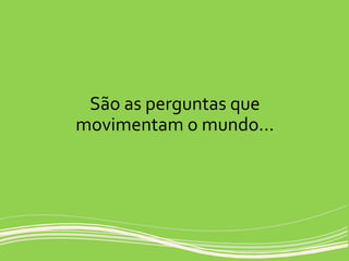 São as perguntas que
movimentam o mundo...
 