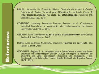 BRASIL, Secretaria de Educação Básica. Diretoria de Apoio à Gestão
Educacional. Pacto Nacional pela Alfabetização na Idade Certa. A
Interdisciplinaridade no ciclo de alfabetização. Caderno 03.
Brasília: MEC, SEB, 2015.
CORDEIRO, Haudrey Fernanda Bronner Foltran, et al. Currículo e
interdisciplinaridade: a construção de conhecimentos de forma
intergrada. Caderno 3, 2015.
GERALDI, João Wanderley. A aula como acontecimento. São Carlos:
Pedro & João Editores, 2010.
LOPES, Alice Casimiro. MACEDO, Elizabeth. Teorias de currículo. São
Paulo: Cortez, 2011.
GODINHO, Regina A. As relações sons e letras/letras e sons em livros
didáticos de alfabetização (PNLD 2010): limitações e desafios ao
encontro de uma abordagem discursiva de linguagem. Tese.
Doutorado em Educação. Universidade Federal do Espírito Santo.
PPGE, 2013.
Referências:Referências:
 