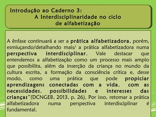 A ênfase continuará a ser a prática alfabetizadora, porém,
esmiuçando/detalhando mais/ a prática alfabetizadora numa
perspectiva interdisciplinar. Vale destacar que
entendemos a alfabetização como um processo mais amplo
que possibilita, além da inserção da criança no mundo da
cultura escrita, a formação da consciência crítica e, desse
modo, como uma prática que pode propiciar
aprendizagens conectadas com a vida, com as
necessidades, possibilidades e interesses das
crianças”(DCNGEB, 2013, p. 26). Por isso, retomar a prática
alfabetizadora numa perspectiva interdisciplinar é
fundamental.
Introdução ao Caderno 3:
A Interdisciplinaridade no ciclo
de alfabetização
Introdução ao Caderno 3:
A Interdisciplinaridade no ciclo
de alfabetização
 