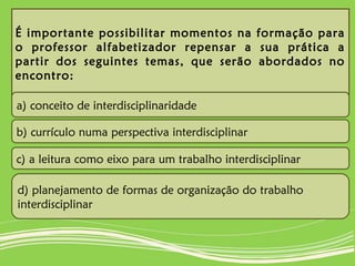 É importante possibilitar momentos na formação para
o professor alfabetizador repensar a sua prática a
partir dos seguintes temas, que serão abordados no
encontro:
a) conceito de interdisciplinaridade
b) currículo numa perspectiva interdisciplinar
c) a leitura como eixo para um trabalho interdisciplinar
d) planejamento de formas de organização do trabalho
interdisciplinar
 