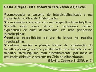 Nessa direção, este encontro terá como objetivos:
compreender o conceito de interdisciplinaridade e sua
importância no Ciclo de Alfabetização;
compreender o currículo em uma perspectiva interdisciplinar;
refletir sobre como crianças e professores avaliam
experiências de aulas desenvolvidas em uma perspectiva
interdisciplinar;
conhecer possibilidades do uso da leitura no trabalho
interdisciplinar;
conhecer, analisar e planejar formas de organização do
trabalho pedagógico como possibilidades de realização de um
trabalho interdisciplinar, mais especificamente, por meio de
sequências didáticas e projetos no Ciclo de Alfabetização.
(BRASIL, Caderno 3, 2015, p. 7)
 