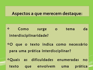 Aspectos a que merecem destaque:
 Como surge o tema da
interdisciplinaridade?
O que o texto indica como necessário
para uma prática interdisciplinar?
Quais as dificuldades enumeradas no
texto que envolvem uma prática
 