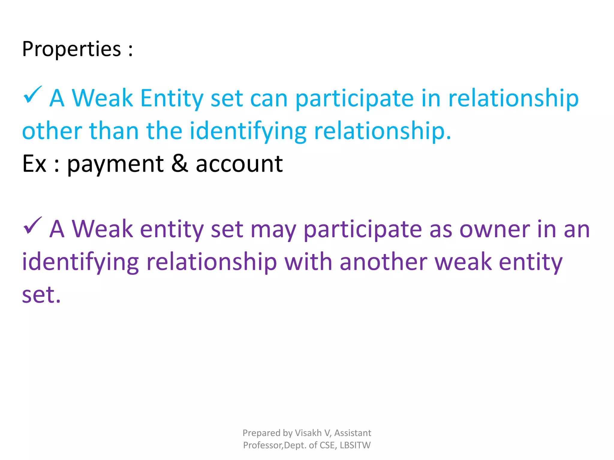 Prepared by Visakh V, Assistant
Professor,Dept. of CSE, LBSITW
Properties :
 A Weak Entity set can participate in relationship
other than the identifying relationship.
Ex : payment & account
 A Weak entity set may participate as owner in an
identifying relationship with another weak entity
set.
 