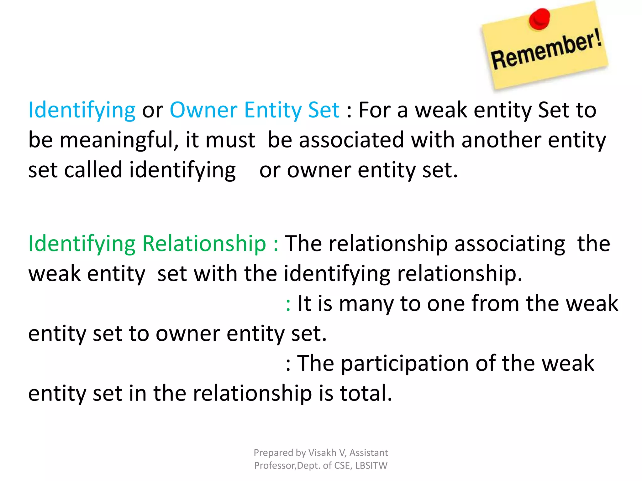 Prepared by Visakh V, Assistant
Professor,Dept. of CSE, LBSITW
Identifying or Owner Entity Set : For a weak entity Set to
be meaningful, it must be associated with another entity
set called identifying or owner entity set.
Identifying Relationship : The relationship associating the
weak entity set with the identifying relationship.
: It is many to one from the weak
entity set to owner entity set.
: The participation of the weak
entity set in the relationship is total.
 