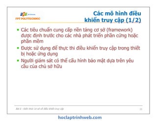 Các mô hình điều
khiển truy cập (1/2)
Các tiêu chuẩn cung cấp nền tảng cơ sở (framework)
được định trước cho các nhà phát triển phần cứng hoặc
phần mềm
Được sử dụng để thực thi điều khiển truy cập trong thiết
bị hoặc ứng dụng
Người giám sát có thể cấu hình bảo mật dựa trên yêu
cầu của chủ sở hữu
Các tiêu chuẩn cung cấp nền tảng cơ sở (framework)
được định trước cho các nhà phát triển phần cứng hoặc
phần mềm
Được sử dụng để thực thi điều khiển truy cập trong thiết
bị hoặc ứng dụng
Người giám sát có thể cấu hình bảo mật dựa trên yêu
cầu của chủ sở hữu
Bài 6 - Kiến thức cơ sở về điều khiển truy cập 11
 
