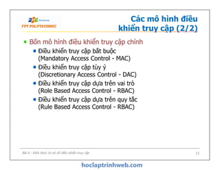 Các mô hình điều
khiển truy cập (2/2)
Bốn mô hình điều khiển truy cập chính
Điều khiển truy cập bắt buộc
(Mandatory Access Control - MAC)
Điều khiển truy cập tùy ý
(Discretionary Access Control - DAC)
Điều khiển truy cập dựa trên vai trò
(Role Based Access Control - RBAC)
Điều khiển truy cập dựa trên quy tắc
(Rule Based Access Control - RBAC)
Bốn mô hình điều khiển truy cập chính
Điều khiển truy cập bắt buộc
(Mandatory Access Control - MAC)
Điều khiển truy cập tùy ý
(Discretionary Access Control - DAC)
Điều khiển truy cập dựa trên vai trò
(Role Based Access Control - RBAC)
Điều khiển truy cập dựa trên quy tắc
(Rule Based Access Control - RBAC)
Bài 6 - Kiến thức cơ sở về điều khiển truy cập 12
 