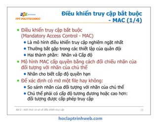 Điều khiển truy cập bắt buộc
- MAC (1/4)
Điều khiển truy cập bắt buộc
(Mandatory Access Control - MAC)
Là mô hình điều khiển truy cập nghiêm ngặt nhất
Thường bắt gặp trong các thiết lập của quân đội
Hai thành phần: Nhãn và Cấp độ
Mô hình MAC cấp quyền bằng cách đối chiếu nhãn của
đối tượng với nhãn của chủ thể
Nhãn cho biết cấp độ quyền hạn
Để xác định có mở một file hay không:
So sánh nhãn của đối tượng với nhãn của chủ thể
Chủ thể phải có cấp độ tương đương hoặc cao hơn:
đối tượng được cấp phép truy cập
Điều khiển truy cập bắt buộc
(Mandatory Access Control - MAC)
Là mô hình điều khiển truy cập nghiêm ngặt nhất
Thường bắt gặp trong các thiết lập của quân đội
Hai thành phần: Nhãn và Cấp độ
Mô hình MAC cấp quyền bằng cách đối chiếu nhãn của
đối tượng với nhãn của chủ thể
Nhãn cho biết cấp độ quyền hạn
Để xác định có mở một file hay không:
So sánh nhãn của đối tượng với nhãn của chủ thể
Chủ thể phải có cấp độ tương đương hoặc cao hơn:
đối tượng được cấp phép truy cập
Bài 6 - Kiến thức cơ sở về điều khiển truy cập 13
 