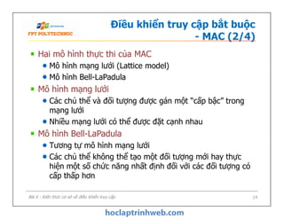 Điều khiển truy cập bắt buộc
- MAC (2/4)
Hai mô hình thực thi của MAC
Mô hình mạng lưới (Lattice model)
Mô hình Bell-LaPadula
Mô hình mạng lưới
Các chủ thể và đối tượng được gán một “cấp bậc” trong
mạng lưới
Nhiều mạng lưới có thể được đặt cạnh nhau
Mô hình Bell-LaPadula
Tương tự mô hình mạng lưới
Các chủ thể không thể tạo một đối tượng mới hay thực
hiện một số chức năng nhất định đối với các đối tượng có
cấp thấp hơn
Hai mô hình thực thi của MAC
Mô hình mạng lưới (Lattice model)
Mô hình Bell-LaPadula
Mô hình mạng lưới
Các chủ thể và đối tượng được gán một “cấp bậc” trong
mạng lưới
Nhiều mạng lưới có thể được đặt cạnh nhau
Mô hình Bell-LaPadula
Tương tự mô hình mạng lưới
Các chủ thể không thể tạo một đối tượng mới hay thực
hiện một số chức năng nhất định đối với các đối tượng có
cấp thấp hơn
Bài 6 - Kiến thức cơ sở về điều khiển truy cập 14
 