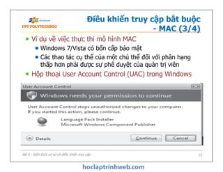 Điều khiển truy cập bắt buộc
- MAC (3/4)
Ví dụ về việc thực thi mô hình MAC
Windows 7/Vista có bốn cấp bảo mật
Các thao tác cụ thể của một chủ thể đối với phân hạng
thấp hơn phải được sự phê duyệt của quản trị viên
Hộp thoại User Account Control (UAC) trong Windows
Bài 6 - Kiến thức cơ sở về điều khiển truy cập 15
 