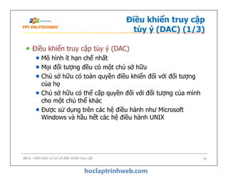 Điều khiển truy cập
tùy ý (DAC) (1/3)
Điều khiển truy cập tùy ý (DAC)
Mô hình ít hạn chế nhất
Mọi đối tượng đều có một chủ sở hữu
Chủ sở hữu có toàn quyền điều khiển đối với đối tượng
của họ
Chủ sở hữu có thể cấp quyền đối với đối tượng của mình
cho một chủ thể khác
Được sử dụng trên các hệ điều hành như Microsoft
Windows và hầu hết các hệ điều hành UNIX
Điều khiển truy cập tùy ý (DAC)
Mô hình ít hạn chế nhất
Mọi đối tượng đều có một chủ sở hữu
Chủ sở hữu có toàn quyền điều khiển đối với đối tượng
của họ
Chủ sở hữu có thể cấp quyền đối với đối tượng của mình
cho một chủ thể khác
Được sử dụng trên các hệ điều hành như Microsoft
Windows và hầu hết các hệ điều hành UNIX
Bài 6 - Kiến thức cơ sở về điều khiển truy cập 16
 