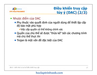 Điều khiển truy cập
tùy ý (DAC) (2/3)
Nhược điểm của DAC
Phụ thuộc vào quyết định của người dùng để thiết lập cấp
độ bảo mật phù hợp
Việc cấp quyền có thể không chính xác
Quyền của chủ thể sẽ được “thừa kế” bởi các chương trình
mà chủ thể thực thi
Trojan là một vấn đề đặc biệt của DAC
Nhược điểm của DAC
Phụ thuộc vào quyết định của người dùng để thiết lập cấp
độ bảo mật phù hợp
Việc cấp quyền có thể không chính xác
Quyền của chủ thể sẽ được “thừa kế” bởi các chương trình
mà chủ thể thực thi
Trojan là một vấn đề đặc biệt của DAC
Bài 6 - Kiến thức cơ sở về điều khiển truy cập 17
 