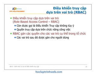 Điều khiển truy cập
dựa trên vai trò (RBAC)
Điều khiển truy cập dựa trên vai trò
(Role Based Access Control – RBAC)
Còn được gọi là Điều khiển Truy cập không tùy ý
Quyền truy cập dựa trên chức năng công việc
RBAC gán các quyền cho các vai trò cụ thể trong tổ chức
Các vai trò sau đó được gán cho người dùng
Điều khiển truy cập dựa trên vai trò
(Role Based Access Control – RBAC)
Còn được gọi là Điều khiển Truy cập không tùy ý
Quyền truy cập dựa trên chức năng công việc
RBAC gán các quyền cho các vai trò cụ thể trong tổ chức
Các vai trò sau đó được gán cho người dùng
Bài 6 - Kiến thức cơ sở về điều khiển truy cập 19
 