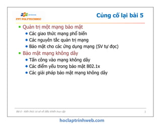 Củng cố lại bài 5
Quản trị một mạng bảo mật
Các giao thức mạng phổ biến
Các nguyên tắc quản trị mạng
Bảo mật cho các ứng dụng mạng (SV tự đọc)
Bảo mật mạng không dây
Tấn công vào mạng không dây
Các điểm yếu trong bảo mật 802.1x
Các giải pháp bảo mật mạng không dây
Quản trị một mạng bảo mật
Các giao thức mạng phổ biến
Các nguyên tắc quản trị mạng
Bảo mật cho các ứng dụng mạng (SV tự đọc)
Bảo mật mạng không dây
Tấn công vào mạng không dây
Các điểm yếu trong bảo mật 802.1x
Các giải pháp bảo mật mạng không dây
Bài 6 - Kiến thức cơ sở về điều khiển truy cập 2
 