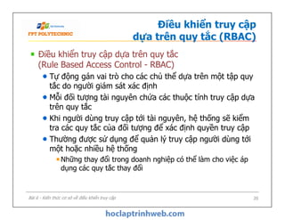 Điều khiển truy cập
dựa trên quy tắc (RBAC)
Điều khiển truy cập dựa trên quy tắc
(Rule Based Access Control - RBAC)
Tự động gán vai trò cho các chủ thể dựa trên một tập quy
tắc do người giám sát xác định
Mỗi đối tượng tài nguyên chứa các thuộc tính truy cập dựa
trên quy tắc
Khi người dùng truy cập tới tài nguyên, hệ thống sẽ kiểm
tra các quy tắc của đối tượng để xác định quyền truy cập
Thường được sử dụng để quản lý truy cập người dùng tới
một hoặc nhiều hệ thống
Những thay đổi trong doanh nghiệp có thể làm cho việc áp
dụng các quy tắc thay đổi
Điều khiển truy cập dựa trên quy tắc
(Rule Based Access Control - RBAC)
Tự động gán vai trò cho các chủ thể dựa trên một tập quy
tắc do người giám sát xác định
Mỗi đối tượng tài nguyên chứa các thuộc tính truy cập dựa
trên quy tắc
Khi người dùng truy cập tới tài nguyên, hệ thống sẽ kiểm
tra các quy tắc của đối tượng để xác định quyền truy cập
Thường được sử dụng để quản lý truy cập người dùng tới
một hoặc nhiều hệ thống
Những thay đổi trong doanh nghiệp có thể làm cho việc áp
dụng các quy tắc thay đổi
Bài 6 - Kiến thức cơ sở về điều khiển truy cập 20
 