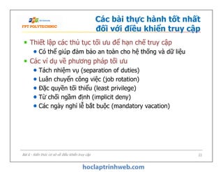 Các bài thực hành tốt nhất
đối với điều khiển truy cập
Thiết lập các thủ tục tối ưu để hạn chế truy cập
Có thể giúp đảm bảo an toàn cho hệ thống và dữ liệu
Các ví dụ về phương pháp tối ưu
Tách nhiệm vụ (separation of duties)
Luân chuyển công việc (job rotation)
Đặc quyền tối thiểu (least privilege)
Từ chối ngầm định (implicit deny)
Các ngày nghỉ lễ bắt buộc (mandatory vacation)
Thiết lập các thủ tục tối ưu để hạn chế truy cập
Có thể giúp đảm bảo an toàn cho hệ thống và dữ liệu
Các ví dụ về phương pháp tối ưu
Tách nhiệm vụ (separation of duties)
Luân chuyển công việc (job rotation)
Đặc quyền tối thiểu (least privilege)
Từ chối ngầm định (implicit deny)
Các ngày nghỉ lễ bắt buộc (mandatory vacation)
Bài 6 - Kiến thức cơ sở về điều khiển truy cập 22
 