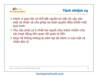 Tách nhiệm vụ
Hành vi gian lận có thể bắt nguồn từ việc tin cậy vào
một cá nhân và cho phép họ toàn quyền điều khiển một
quá trình
Yêu cầu phải có ít nhất hai người chịu trách nhiệm cho
các hoạt động liên quan tới quản lý tiền
Giúp hệ thống không bị xâm hại do hành vi của một cá
nhân đơn lẻ
Hành vi gian lận có thể bắt nguồn từ việc tin cậy vào
một cá nhân và cho phép họ toàn quyền điều khiển một
quá trình
Yêu cầu phải có ít nhất hai người chịu trách nhiệm cho
các hoạt động liên quan tới quản lý tiền
Giúp hệ thống không bị xâm hại do hành vi của một cá
nhân đơn lẻ
Bài 6 - Kiến thức cơ sở về điều khiển truy cập 23
 