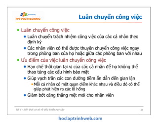 Luân chuyển công việc
Luân chuyển công việc
Luân chuyển trách nhiệm công việc của các cá nhân theo
định kỳ
Các nhân viên có thể được thuyên chuyển công việc ngay
trong phòng ban của họ hoặc giữa các phòng ban với nhau
Ưu điểm của việc luân chuyển công việc
Hạn chế thời gian tại vị của các cá nhân để họ không thể
thao túng các cấu hình bảo mật
Giúp vạch trần các con đường tiềm ẩn dẫn đến gian lận
Mỗi cá nhân có một quan điểm khác nhau và điều đó có thể
giúp phát hiện ra các lỗ hổng
Giảm bớt căng thẳng mệt mỏi cho nhân viên
Luân chuyển công việc
Luân chuyển trách nhiệm công việc của các cá nhân theo
định kỳ
Các nhân viên có thể được thuyên chuyển công việc ngay
trong phòng ban của họ hoặc giữa các phòng ban với nhau
Ưu điểm của việc luân chuyển công việc
Hạn chế thời gian tại vị của các cá nhân để họ không thể
thao túng các cấu hình bảo mật
Giúp vạch trần các con đường tiềm ẩn dẫn đến gian lận
Mỗi cá nhân có một quan điểm khác nhau và điều đó có thể
giúp phát hiện ra các lỗ hổng
Giảm bớt căng thẳng mệt mỏi cho nhân viên
Bài 6 - Kiến thức cơ sở về điều khiển truy cập 24
 