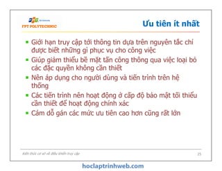 Ưu tiên ít nhất
Giới hạn truy cập tới thông tin dựa trên nguyên tắc chỉ
được biết những gì phục vụ cho công việc
Giúp giảm thiểu bề mặt tấn công thông qua việc loại bỏ
các đặc quyền không cần thiết
Nên áp dụng cho người dùng và tiến trình trên hệ
thống
Các tiến trình nên hoạt động ở cấp độ bảo mật tối thiểu
cần thiết để hoạt động chính xác
Cám dỗ gán các mức ưu tiên cao hơn cũng rất lớn
Giới hạn truy cập tới thông tin dựa trên nguyên tắc chỉ
được biết những gì phục vụ cho công việc
Giúp giảm thiểu bề mặt tấn công thông qua việc loại bỏ
các đặc quyền không cần thiết
Nên áp dụng cho người dùng và tiến trình trên hệ
thống
Các tiến trình nên hoạt động ở cấp độ bảo mật tối thiểu
cần thiết để hoạt động chính xác
Cám dỗ gán các mức ưu tiên cao hơn cũng rất lớn
25Kiến thức cơ sở về điều khiển truy cập
 