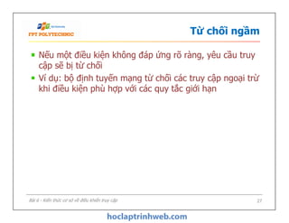 Từ chối ngầm
Nếu một điều kiện không đáp ứng rõ ràng, yêu cầu truy
cập sẽ bị từ chối
Ví dụ: bộ định tuyến mạng từ chối các truy cập ngoại trừ
khi điều kiện phù hợp với các quy tắc giới hạn
Nếu một điều kiện không đáp ứng rõ ràng, yêu cầu truy
cập sẽ bị từ chối
Ví dụ: bộ định tuyến mạng từ chối các truy cập ngoại trừ
khi điều kiện phù hợp với các quy tắc giới hạn
27Bài 6 - Kiến thức cơ sở về điều khiển truy cập
 