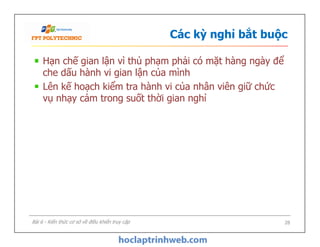 Các kỳ nghỉ bắt buộc
Hạn chế gian lận vì thủ phạm phải có mặt hàng ngày để
che dấu hành vi gian lận của mình
Lên kế hoạch kiểm tra hành vi của nhân viên giữ chức
vụ nhạy cảm trong suốt thời gian nghỉ
Hạn chế gian lận vì thủ phạm phải có mặt hàng ngày để
che dấu hành vi gian lận của mình
Lên kế hoạch kiểm tra hành vi của nhân viên giữ chức
vụ nhạy cảm trong suốt thời gian nghỉ
28Bài 6 - Kiến thức cơ sở về điều khiển truy cập
 