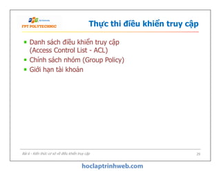 Thực thi điều khiển truy cập
Danh sách điều khiển truy cập
(Access Control List - ACL)
Chính sách nhóm (Group Policy)
Giới hạn tài khoản
Danh sách điều khiển truy cập
(Access Control List - ACL)
Chính sách nhóm (Group Policy)
Giới hạn tài khoản
29Bài 6 - Kiến thức cơ sở về điều khiển truy cập
 