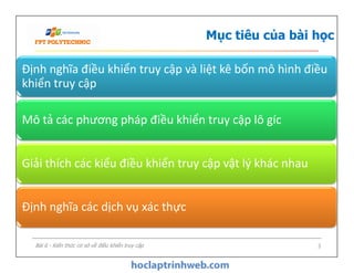 Mục tiêu của bài học
Định nghĩa điều khiển truy cập và liệt kê bốn mô hình điều
khiển truy cập
Mô tả các phương pháp điều khiển truy cập lô gíc
Bài 6 - Kiến thức cơ sở về điều khiển truy cập 3
Giải thích các kiểu điều khiển truy cập vật lý khác nhau
Định nghĩa các dịch vụ xác thực
 