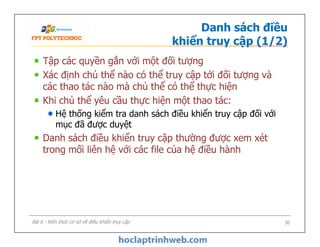 Danh sách điều
khiển truy cập (1/2)
Tập các quyền gắn với một đối tượng
Xác định chủ thể nào có thể truy cập tới đối tượng và
các thao tác nào mà chủ thể có thể thực hiện
Khi chủ thể yêu cầu thực hiện một thao tác:
Hệ thống kiểm tra danh sách điều khiển truy cập đối với
mục đã được duyệt
Danh sách điều khiển truy cập thường được xem xét
trong mối liên hệ với các file của hệ điều hành
Tập các quyền gắn với một đối tượng
Xác định chủ thể nào có thể truy cập tới đối tượng và
các thao tác nào mà chủ thể có thể thực hiện
Khi chủ thể yêu cầu thực hiện một thao tác:
Hệ thống kiểm tra danh sách điều khiển truy cập đối với
mục đã được duyệt
Danh sách điều khiển truy cập thường được xem xét
trong mối liên hệ với các file của hệ điều hành
30Bài 6 - Kiến thức cơ sở về điều khiển truy cập
 