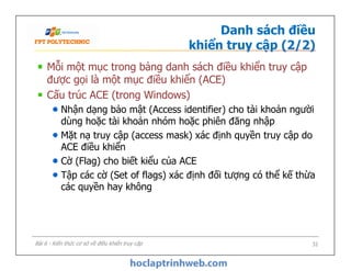 Danh sách điều
khiển truy cập (2/2)
Mỗi một mục trong bảng danh sách điều khiển truy cập
được gọi là một mục điều khiển (ACE)
Cấu trúc ACE (trong Windows)
Nhận dạng bảo mật (Access identifier) cho tài khoản người
dùng hoặc tài khoản nhóm hoặc phiên đăng nhập
Mặt nạ truy cập (access mask) xác định quyền truy cập do
ACE điều khiển
Cờ (Flag) cho biết kiểu của ACE
Tập các cờ (Set of flags) xác định đối tượng có thể kế thừa
các quyền hay không
Mỗi một mục trong bảng danh sách điều khiển truy cập
được gọi là một mục điều khiển (ACE)
Cấu trúc ACE (trong Windows)
Nhận dạng bảo mật (Access identifier) cho tài khoản người
dùng hoặc tài khoản nhóm hoặc phiên đăng nhập
Mặt nạ truy cập (access mask) xác định quyền truy cập do
ACE điều khiển
Cờ (Flag) cho biết kiểu của ACE
Tập các cờ (Set of flags) xác định đối tượng có thể kế thừa
các quyền hay không
32Bài 6 - Kiến thức cơ sở về điều khiển truy cập
 