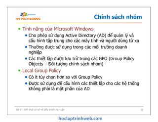 Chính sách nhóm
Tính năng của Microsoft Windows
Cho phép sử dụng Active Directory (AD) để quản lý và
cấu hình tập trung cho các máy tính và người dùng từ xa
Thường được sử dụng trong các môi trường doanh
nghiệp
Các thiết lập được lưu trữ trong các GPO (Group Policy
Objects – Đối tượng chính sách nhóm)
Local Group Policy
Có ít tùy chọn hơn so với Group Policy
Được sử dụng để cấu hình các thiết lập cho các hệ thống
không phải là một phần của AD
Tính năng của Microsoft Windows
Cho phép sử dụng Active Directory (AD) để quản lý và
cấu hình tập trung cho các máy tính và người dùng từ xa
Thường được sử dụng trong các môi trường doanh
nghiệp
Các thiết lập được lưu trữ trong các GPO (Group Policy
Objects – Đối tượng chính sách nhóm)
Local Group Policy
Có ít tùy chọn hơn so với Group Policy
Được sử dụng để cấu hình các thiết lập cho các hệ thống
không phải là một phần của AD
33Bài 6 - Kiến thức cơ sở về điều khiển truy cập
 