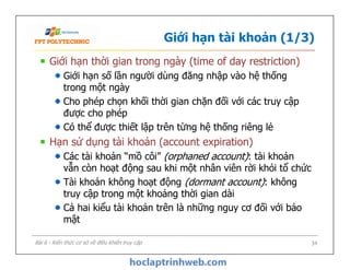 Giới hạn tài khoản (1/3)
Giới hạn thời gian trong ngày (time of day restriction)
Giới hạn số lần người dùng đăng nhập vào hệ thống
trong một ngày
Cho phép chọn khối thời gian chặn đối với các truy cập
được cho phép
Có thể được thiết lập trên từng hệ thống riêng lẻ
Hạn sử dụng tài khoản (account expiration)
Các tài khoản “mồ côi” (orphaned account): tài khoản
vẫn còn hoạt động sau khi một nhân viên rời khỏi tổ chức
Tài khoản không hoạt động (dormant account): không
truy cập trong một khoảng thời gian dài
Cả hai kiểu tài khoản trên là những nguy cơ đối với bảo
mật
Giới hạn thời gian trong ngày (time of day restriction)
Giới hạn số lần người dùng đăng nhập vào hệ thống
trong một ngày
Cho phép chọn khối thời gian chặn đối với các truy cập
được cho phép
Có thể được thiết lập trên từng hệ thống riêng lẻ
Hạn sử dụng tài khoản (account expiration)
Các tài khoản “mồ côi” (orphaned account): tài khoản
vẫn còn hoạt động sau khi một nhân viên rời khỏi tổ chức
Tài khoản không hoạt động (dormant account): không
truy cập trong một khoảng thời gian dài
Cả hai kiểu tài khoản trên là những nguy cơ đối với bảo
mật
34Bài 6 - Kiến thức cơ sở về điều khiển truy cập
 