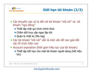 Giới hạn tài khoản (2/3)
Các khuyến cáo xử lý đối với tài khoản “mồ côi” và tài
khoản “ngủ đông”
Thiết lập một qui trình chính thức
Chấm dứt truy cập ngay lập tức
Quản lý nhật ký (file log)
Các tài khoản “mồ côi” vẫn là một vấn đề nan giải đối
các tổ chức hiện nay
Account expiration (thời gian hiệu lực của tài khoản)
Thiết lập hết hạn cho một tài khoản người dùng (hết hiệu
lực)
Các khuyến cáo xử lý đối với tài khoản “mồ côi” và tài
khoản “ngủ đông”
Thiết lập một qui trình chính thức
Chấm dứt truy cập ngay lập tức
Quản lý nhật ký (file log)
Các tài khoản “mồ côi” vẫn là một vấn đề nan giải đối
các tổ chức hiện nay
Account expiration (thời gian hiệu lực của tài khoản)
Thiết lập hết hạn cho một tài khoản người dùng (hết hiệu
lực)
37Bài 6 - Kiến thức cơ sở về điều khiển truy cập
 