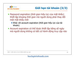Giới hạn tài khoản (3/3)
Password expiration (thời gian hiệu lực của mật khẩu)
thiết lập khoảng thời gian mà người dùng phải thay đổi
một mật khẩu mới
Khác với account expiration (thời gian hiệu lực của tài
khoản)
Account expiration có thể được thiết lập bằng số ngày
mà người dùng không có bất cứ hành động truy cập nào
Password expiration (thời gian hiệu lực của mật khẩu)
thiết lập khoảng thời gian mà người dùng phải thay đổi
một mật khẩu mới
Khác với account expiration (thời gian hiệu lực của tài
khoản)
Account expiration có thể được thiết lập bằng số ngày
mà người dùng không có bất cứ hành động truy cập nào
38Bài 6 - Kiến thức cơ sở về điều khiển truy cập
 