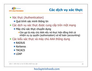 Các dịch vụ xác thực
Xác thực (Authentication)
Quá trình xác minh thông tin
Các dịch vụ xác thực được cung cấp trên một mạng
Máy chủ xác thực chuyên dụng
Còn gọi là máy chủ AAA nếu nó thực hiện đồng thời cả
nhiệm vụ ủy quyền (authorization) và kế toán (accounting)
Các kiểu xác thực và máy chủ AAA thông dụng
RADIUS
Kerberos
TACACS
LDAP
Xác thực (Authentication)
Quá trình xác minh thông tin
Các dịch vụ xác thực được cung cấp trên một mạng
Máy chủ xác thực chuyên dụng
Còn gọi là máy chủ AAA nếu nó thực hiện đồng thời cả
nhiệm vụ ủy quyền (authorization) và kế toán (accounting)
Các kiểu xác thực và máy chủ AAA thông dụng
RADIUS
Kerberos
TACACS
LDAP
39Bài 6 - Kiến thức cơ sở về điều khiển truy cập
 