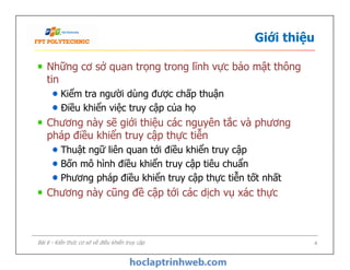 Giới thiệu
Những cơ sở quan trọng trong lĩnh vực bảo mật thông
tin
Kiểm tra người dùng được chấp thuận
Điều khiển việc truy cập của họ
Chương này sẽ giới thiệu các nguyên tắc và phương
pháp điều khiển truy cập thực tiễn
Thuật ngữ liên quan tới điều khiển truy cập
Bốn mô hình điều khiển truy cập tiêu chuẩn
Phương pháp điều khiển truy cập thực tiễn tốt nhất
Chương này cũng đề cập tới các dịch vụ xác thực
Những cơ sở quan trọng trong lĩnh vực bảo mật thông
tin
Kiểm tra người dùng được chấp thuận
Điều khiển việc truy cập của họ
Chương này sẽ giới thiệu các nguyên tắc và phương
pháp điều khiển truy cập thực tiễn
Thuật ngữ liên quan tới điều khiển truy cập
Bốn mô hình điều khiển truy cập tiêu chuẩn
Phương pháp điều khiển truy cập thực tiễn tốt nhất
Chương này cũng đề cập tới các dịch vụ xác thực
Bài 6 - Kiến thức cơ sở về điều khiển truy cập 4
 