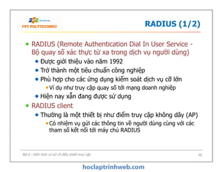 RADIUS (1/2)
RADIUS (Remote Authentication Dial In User Service -
Bộ quay số xác thực từ xa trong dịch vụ người dùng)
Được giới thiệu vào năm 1992
Trở thành một tiêu chuẩn công nghiệp
Phù hợp cho các ứng dụng kiểm soát dịch vụ cỡ lớn
Ví dụ như truy cập quay số tới mạng doanh nghiệp
Hiện nay xẫn đang được sử dụng
RADIUS client
Thường là một thiết bị như điểm truy cập không dây (AP)
Có nhiệm vụ gửi các thông tin về người dùng cùng với các
tham số kết nối tới máy chủ RADIUS
RADIUS (Remote Authentication Dial In User Service -
Bộ quay số xác thực từ xa trong dịch vụ người dùng)
Được giới thiệu vào năm 1992
Trở thành một tiêu chuẩn công nghiệp
Phù hợp cho các ứng dụng kiểm soát dịch vụ cỡ lớn
Ví dụ như truy cập quay số tới mạng doanh nghiệp
Hiện nay xẫn đang được sử dụng
RADIUS client
Thường là một thiết bị như điểm truy cập không dây (AP)
Có nhiệm vụ gửi các thông tin về người dùng cùng với các
tham số kết nối tới máy chủ RADIUS
40Bài 6 - Kiến thức cơ sở về điều khiển truy cập
 