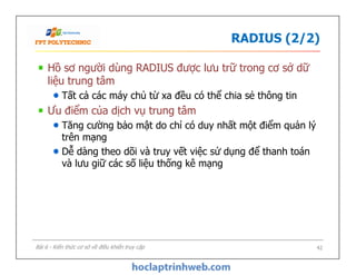 RADIUS (2/2)
Hồ sơ người dùng RADIUS được lưu trữ trong cơ sở dữ
liệu trung tâm
Tất cả các máy chủ từ xa đều có thể chia sẻ thông tin
Ưu điểm của dịch vụ trung tâm
Tăng cường bảo mật do chỉ có duy nhất một điểm quản lý
trên mạng
Dễ dàng theo dõi và truy vết việc sử dụng để thanh toán
và lưu giữ các số liệu thống kê mạng
Hồ sơ người dùng RADIUS được lưu trữ trong cơ sở dữ
liệu trung tâm
Tất cả các máy chủ từ xa đều có thể chia sẻ thông tin
Ưu điểm của dịch vụ trung tâm
Tăng cường bảo mật do chỉ có duy nhất một điểm quản lý
trên mạng
Dễ dàng theo dõi và truy vết việc sử dụng để thanh toán
và lưu giữ các số liệu thống kê mạng
42Bài 6 - Kiến thức cơ sở về điều khiển truy cập
 