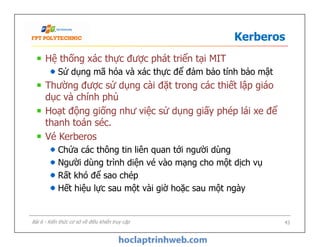Kerberos
Hệ thống xác thực được phát triển tại MIT
Sử dụng mã hóa và xác thực để đảm bảo tính bảo mật
Thường được sử dụng cài đặt trong các thiết lập giáo
dục và chính phủ
Hoạt động giống như việc sử dụng giấy phép lái xe để
thanh toán séc.
Vé Kerberos
Chứa các thông tin liên quan tới người dùng
Người dùng trình diện vé vào mạng cho một dịch vụ
Rất khó để sao chép
Hết hiệu lực sau một vài giờ hoặc sau một ngày
Hệ thống xác thực được phát triển tại MIT
Sử dụng mã hóa và xác thực để đảm bảo tính bảo mật
Thường được sử dụng cài đặt trong các thiết lập giáo
dục và chính phủ
Hoạt động giống như việc sử dụng giấy phép lái xe để
thanh toán séc.
Vé Kerberos
Chứa các thông tin liên quan tới người dùng
Người dùng trình diện vé vào mạng cho một dịch vụ
Rất khó để sao chép
Hết hiệu lực sau một vài giờ hoặc sau một ngày
43Bài 6 - Kiến thức cơ sở về điều khiển truy cập
 