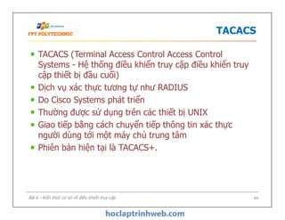 TACACS
TACACS (Terminal Access Control Access Control
Systems - Hệ thống điều khiển truy cập điều khiển truy
cập thiết bị đầu cuối)
Dịch vụ xác thực tương tự như RADIUS
Do Cisco Systems phát triển
Thường được sử dụng trên các thiết bị UNIX
Giao tiếp bằng cách chuyển tiếp thông tin xác thực
người dùng tới một máy chủ trung tâm
Phiên bản hiện tại là TACACS+.
TACACS (Terminal Access Control Access Control
Systems - Hệ thống điều khiển truy cập điều khiển truy
cập thiết bị đầu cuối)
Dịch vụ xác thực tương tự như RADIUS
Do Cisco Systems phát triển
Thường được sử dụng trên các thiết bị UNIX
Giao tiếp bằng cách chuyển tiếp thông tin xác thực
người dùng tới một máy chủ trung tâm
Phiên bản hiện tại là TACACS+.
44Bài 6 - Kiến thức cơ sở về điều khiển truy cập
 