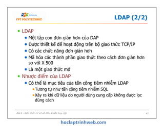 LDAP (2/2)
LDAP
Một tập con đơn giản hơn của DAP
Được thiết kế để hoạt động trên bộ giao thức TCP/IP
Có các chức năng đơn giản hơn
Mã hóa các thành phần giao thức theo cách đơn giản hơn
so với X.500
Là một giao thức mở
Nhược điểm của LDAP
Có thể là mục tiêu của tấn công tiêm nhiễm LDAP
Tương tự như tấn công tiêm nhiễm SQL
Xảy ra khi dữ liệu do người dùng cung cấp không được lọc
đúng cách
LDAP
Một tập con đơn giản hơn của DAP
Được thiết kế để hoạt động trên bộ giao thức TCP/IP
Có các chức năng đơn giản hơn
Mã hóa các thành phần giao thức theo cách đơn giản hơn
so với X.500
Là một giao thức mở
Nhược điểm của LDAP
Có thể là mục tiêu của tấn công tiêm nhiễm LDAP
Tương tự như tấn công tiêm nhiễm SQL
Xảy ra khi dữ liệu do người dùng cung cấp không được lọc
đúng cách
47Bài 6 - Kiến thức cơ sở về điều khiển truy cập
 