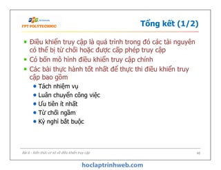 Tổng kết (1/2)
Điều khiển truy cập là quá trình trong đó các tài nguyên
có thể bị từ chối hoặc được cấp phép truy cập
Có bốn mô hình điều khiển truy cập chính
Các bài thực hành tốt nhất để thực thi điều khiển truy
cập bao gồm
Tách nhiệm vụ
Luân chuyển công việc
Ưu tiên ít nhất
Từ chối ngầm
Kỳ nghỉ bắt buộc
Điều khiển truy cập là quá trình trong đó các tài nguyên
có thể bị từ chối hoặc được cấp phép truy cập
Có bốn mô hình điều khiển truy cập chính
Các bài thực hành tốt nhất để thực thi điều khiển truy
cập bao gồm
Tách nhiệm vụ
Luân chuyển công việc
Ưu tiên ít nhất
Từ chối ngầm
Kỳ nghỉ bắt buộc
48Bài 6 - Kiến thức cơ sở về điều khiển truy cập
 